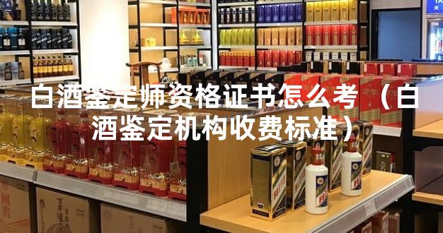 白酒鉴定师资格证书怎么考 （白酒鉴定机构收费标准）